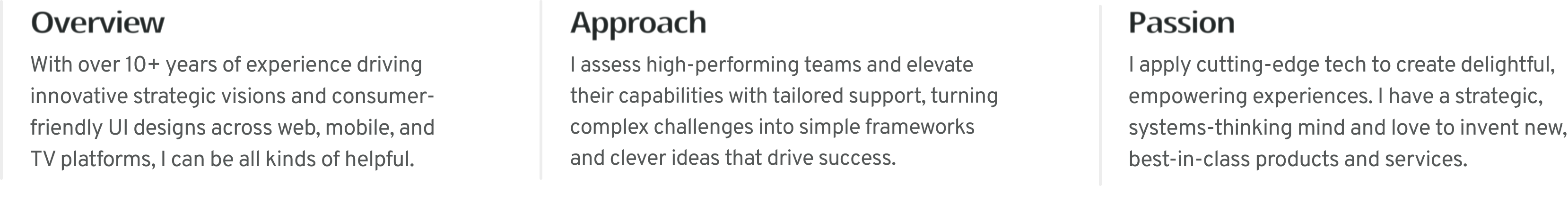 Proven Product Design expert with 10+ years of experience driving innovative strategic visions, and consumer-friendly UI designs across web, mobile, and TV platforms. 
          I assess high-performing teams and elevate their capabilities with tailored support, turning complex challenges into simple frameworks and smart goals that enable success. 
          I apply cutting-edge tech to create delightful, empowering experiences. I have a strategic, systems-thinking mind and love to invent new, best-in-class products and services.